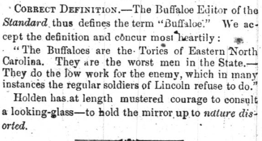 Newspaper clipping that reads: "CORRECT DEFINITION -- The Buffaloe Editor of the Standard thus defines the term "Buffaloe." We accept the definition and concur most heartily: 'The Buffaloes are the Tories of Eastern North Carolina. They are they worst men in the State-- They do the low work for the enemy, which in many instances the regular soldiers of Lincoln refuse to do. Holden has at length mustered courage to consult a looking-glass -- to hold the mirror up to nature distorted."