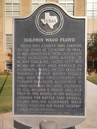  Large metallic marker that reads: "Dolphin Ward Floyd, When this county was created by the Texas Legislature in 1876, it was named in honor of Dolphin Ward Floyd (1804-1836). A native of North Carolina, Floyd left his home in 1825 and arrived in Gonzales, Texas, about 1832. He married Esther Berry House and they had two children. In February 1836, Floyd, along with 31 other Gonzales residents, answered Lt. Col. William B. Travis' call for help at the Alamo in San Antonio. During the battle that ensued Floyd and his comrades were killed fighting for Texas' independence from Mexico."