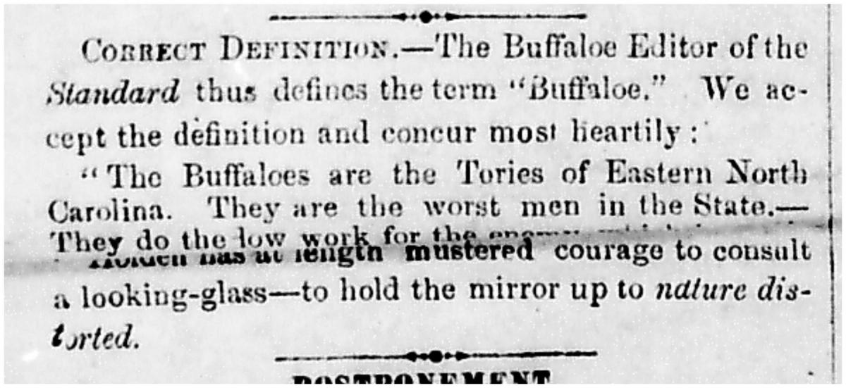Newspaper clipping that reads: "CORRECT DEFINITION -- The Buffaloe Editor of the Standard thus defines the term "Buffaloe." We accept the definition and concur most heartily: 'The Buffaloes are the Tories of Eastern North Carolina. They are they worst men in the State-- They do the low work for the [illegible for approximately 5 words] has at length mustered courage to consult a looking-glass -- to hold the mirror up to nature distorted." 