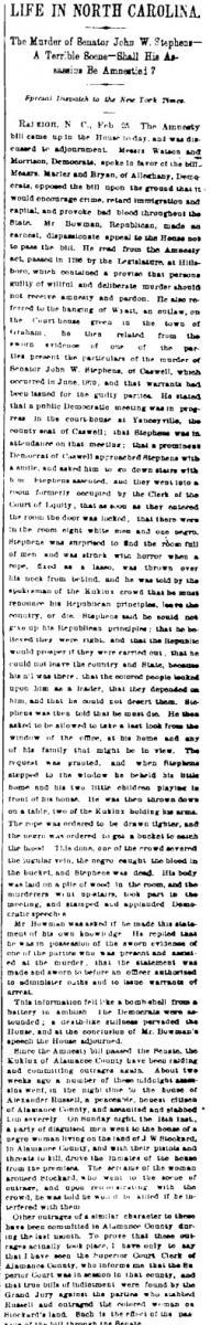 "Life in North Carolina: The Murder of Senator John W. Stephens -- A Terrible Scene -- Shall His Assassins Be Amnestied?" from the February 26, 1873 New York Times. "Life in North Carolina: The Murder of Senator John W. Stephens -- A Terrible Scene -- Shall His Assassins Be Amnestied?" from the February 26, 1873 New York Times.
